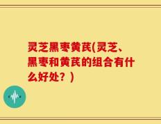 灵芝黑枣黄芪(灵芝、黑枣和黄芪的组合有什么好处？)