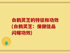 白鹤灵芝的特征和功效(白鹤灵芝：保健佳品闪耀功效)