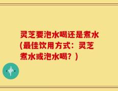 灵芝要泡水喝还是煮水(最佳饮用方式：灵芝煮水或泡水喝？)