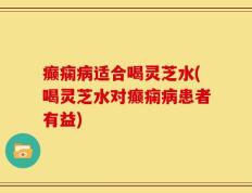 癫痫病适合喝灵芝水(喝灵芝水对癫痫病患者有益)