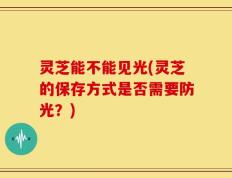 灵芝能不能见光(灵芝的保存方式是否需要防光？)