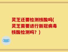 灵芝还要检测核酸吗(灵芝需要进行新冠病毒核酸检测吗？)