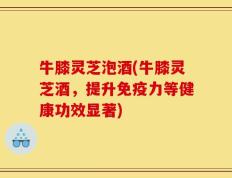 牛膝灵芝泡酒(牛膝灵芝酒，提升免疫力等健康功效显著)