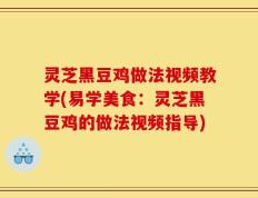 灵芝黑豆鸡做法视频教学(易学美食：灵芝黑豆鸡的做法视频指导)