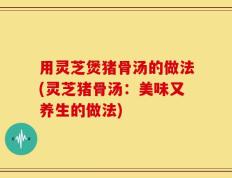 用灵芝煲猪骨汤的做法(灵芝猪骨汤：美味又养生的做法)