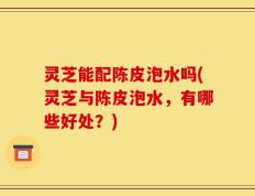 灵芝能配陈皮泡水吗(灵芝与陈皮泡水，有哪些好处？)