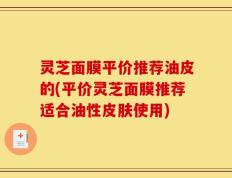 灵芝面膜平价推荐油皮的(平价灵芝面膜推荐适合油性皮肤使用)