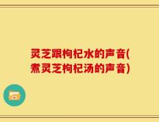 灵芝跟枸杞水的声音(煮灵芝枸杞汤的声音)