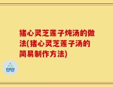 猪心灵芝莲子炖汤的做法(猪心灵芝莲子汤的简易制作方法)