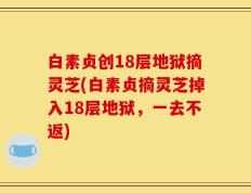 白素贞创18层地狱摘灵芝(白素贞摘灵芝掉入18层地狱，一去不返)
