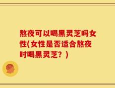 熬夜可以喝黑灵芝吗女性(女性是否适合熬夜时喝黑灵芝？)