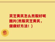 灵芝黄芪怎么煎服好呢图片(煎服灵芝黄芪，健康好方法！)