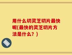 用什么切灵芝切片最快呢(最快的灵芝切片方法是什么？)