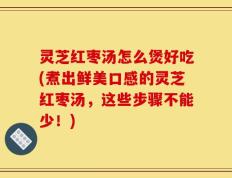 灵芝红枣汤怎么煲好吃(煮出鲜美口感的灵芝红枣汤，这些步骤不能少！)
