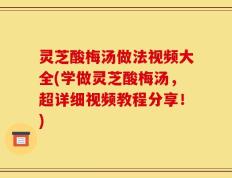 灵芝酸梅汤做法视频大全(学做灵芝酸梅汤，超详细视频教程分享！)