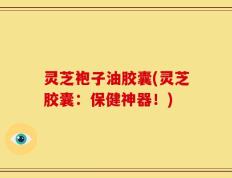 灵芝袍子油胶囊(灵芝胶囊：保健神器！)