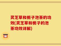 灵芝草和栀子泡茶的功效(灵芝草和栀子的泡茶功效详解)