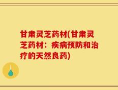 甘肃灵芝药材(甘肃灵芝药材：疾病预防和治疗的天然良药)