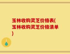 玉林收购灵芝价格表(玉林收购灵芝价格清单)