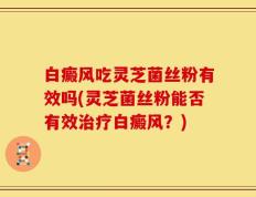 白癜风吃灵芝菌丝粉有效吗(灵芝菌丝粉能否有效治疗白癜风？)