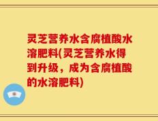 灵芝营养水含腐植酸水溶肥料(灵芝营养水得到升级，成为含腐植酸的水溶肥料)