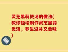 灵芝黑蒜煲汤的做法(教你轻松制作灵芝黑蒜煲汤，养生滋补又美味)