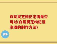 白芨灵芝枸杞泡酒是否可以(白芨灵芝枸杞浸泡酒的制作方法)