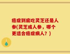 癌症到底吃灵芝还是人参(灵芝或人参，哪个更适合癌症病人？)
