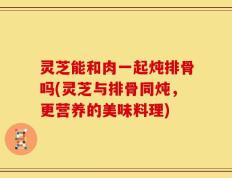灵芝能和肉一起炖排骨吗(灵芝与排骨同炖，更营养的美味料理)
