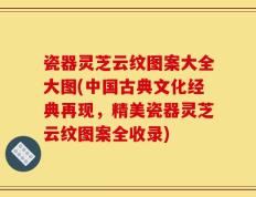 瓷器灵芝云纹图案大全大图(中国古典文化经典再现，精美瓷器灵芝云纹图案全收录)