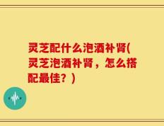 灵芝配什么泡酒补肾(灵芝泡酒补肾，怎么搭配最佳？)
