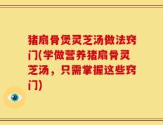 猪扇骨煲灵芝汤做法窍门(学做营养猪扇骨灵芝汤，只需掌握这些窍门)