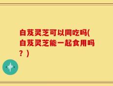 白芨灵芝可以同吃吗(白芨灵芝能一起食用吗？)