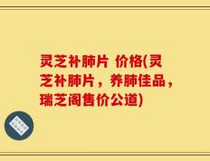 灵芝补肺片 价格(灵芝补肺片，养肺佳品，瑞芝阁售价公道)