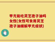 甲亢能吃灵芝孢子油吗女性(女性可食用灵芝孢子油缓解甲亢症状)