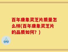 百年康象灵芝片质量怎么样(百年康象灵芝片的品质如何？)