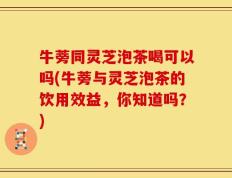 牛蒡同灵芝泡茶喝可以吗(牛蒡与灵芝泡茶的饮用效益，你知道吗？)