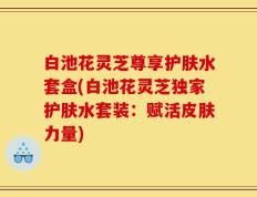 白池花灵芝尊享护肤水套盒(白池花灵芝独家护肤水套装：赋活皮肤力量)