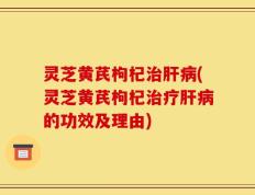 灵芝黄芪枸杞治肝病(灵芝黄芪枸杞治疗肝病的功效及理由)