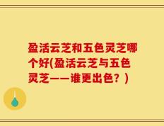 盈活云芝和五色灵芝哪个好(盈活云芝与五色灵芝——谁更出色？)