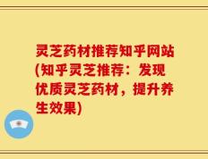 灵芝药材推荐知乎网站(知乎灵芝推荐：发现优质灵芝药材，提升养生效果)