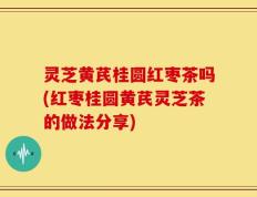 灵芝黄芪桂圆红枣茶吗(红枣桂圆黄芪灵芝茶的做法分享)