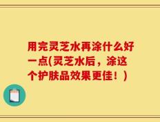 用完灵芝水再涂什么好一点(灵芝水后，涂这个护肤品效果更佳！)