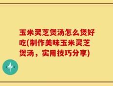 玉米灵芝煲汤怎么煲好吃(制作美味玉米灵芝煲汤，实用技巧分享)