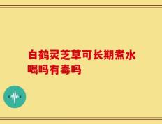 白鹤灵芝草可长期煮水喝吗有毒吗