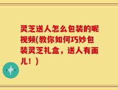 灵芝送人怎么包装的呢视频(教你如何巧妙包装灵芝礼盒，送人有面儿！)