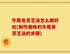 牛尾骨灵芝汤怎么做好吃(制作美味的牛尾骨灵芝汤的步骤)