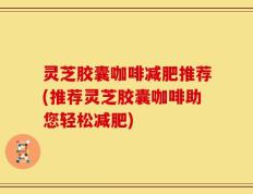 灵芝胶囊咖啡减肥推荐(推荐灵芝胶囊咖啡助您轻松减肥)