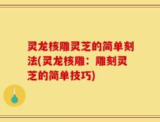 灵龙核雕灵芝的简单刻法(灵龙核雕：雕刻灵芝的简单技巧)
