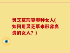 灵芝草形容哪种女人(如何用灵芝草来形容高贵的女人？)
